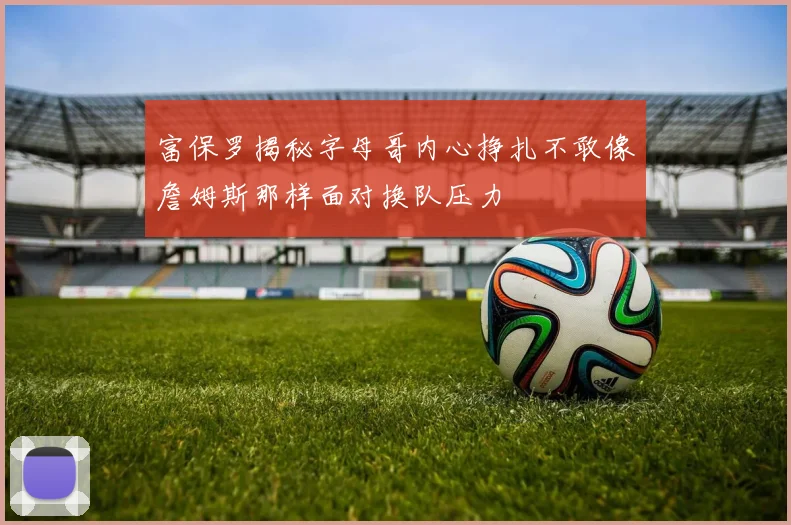 富保罗揭秘字母哥内心挣扎不敢像詹姆斯那样面对换队压力