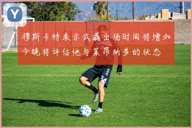 穆斯卡特表示武磊出场时间将增加今晚将评估他与莱昂纳多的状态