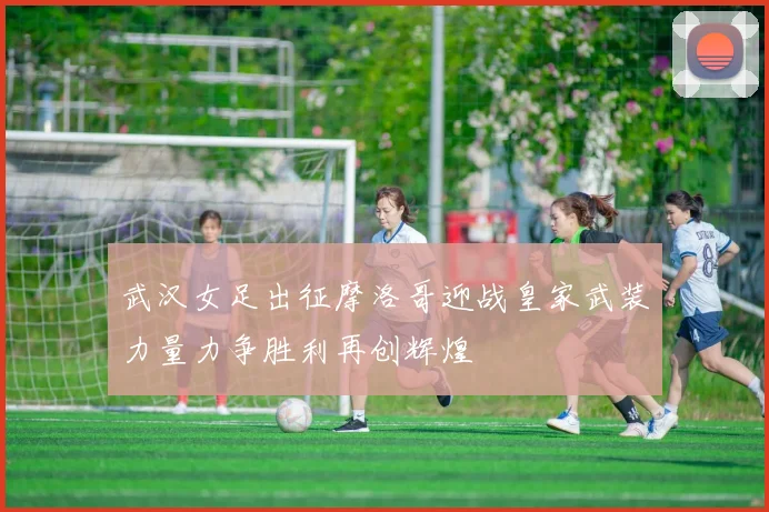 武汉女足出征摩洛哥迎战皇家武装力量力争胜利再创辉煌
