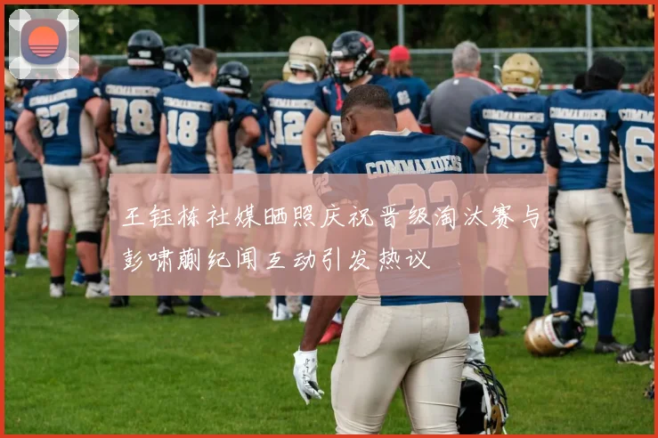 王钰栋社媒晒照庆祝晋级淘汰赛与彭啸蒯纪闻互动引发热议