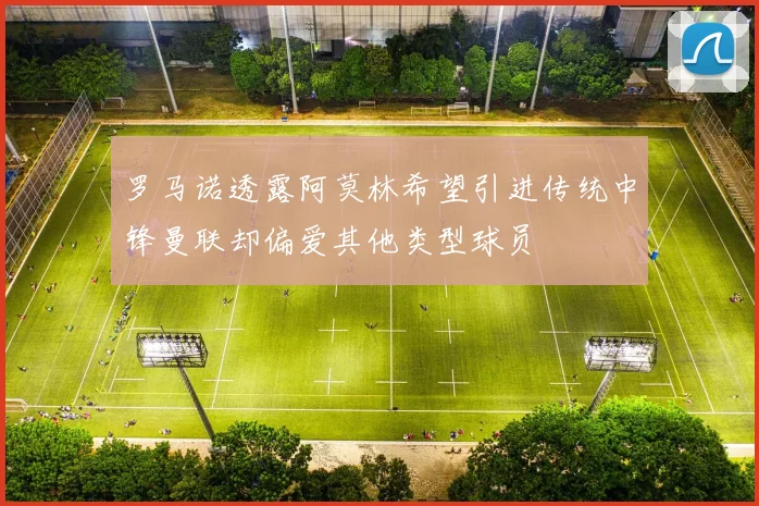 罗马诺透露阿莫林希望引进传统中锋曼联却偏爱其他类型球员