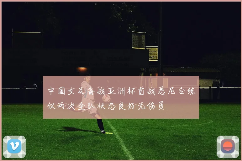中国女足备战亚洲杯首战悉尼合练仅两次全队状态良好无伤员