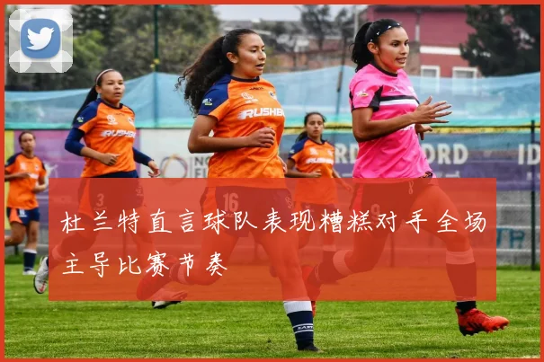 杜兰特直言球队表现糟糕对手全场主导比赛节奏