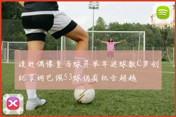 追赶偶像皇马球员单年进球数C罗创纪录姆巴佩53球仍有机会超越