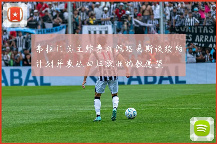 弗拉门戈主帅费利佩路易斯谈续约计划并表达回归欧洲执教愿望