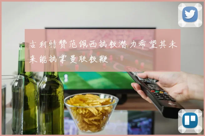 古利特赞范佩西执教潜力希望其未来能执掌曼联教鞭
