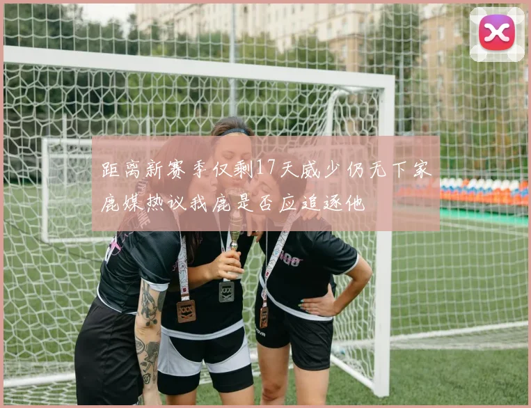 距离新赛季仅剩17天威少仍无下家鹿媒热议我鹿是否应追逐他