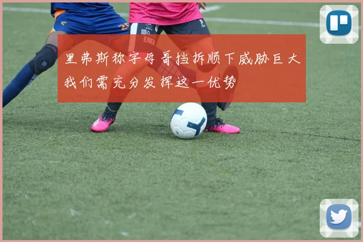 里弗斯称字母哥挡拆顺下威胁巨大我们需充分发挥这一优势