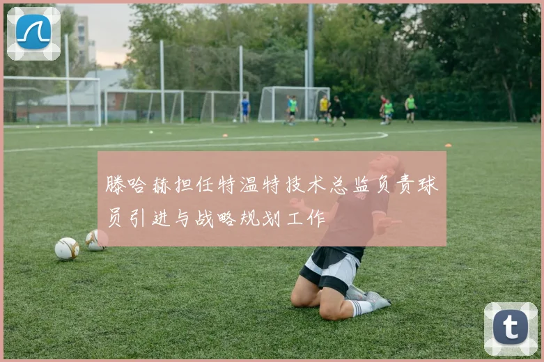 滕哈赫担任特温特技术总监负责球员引进与战略规划工作