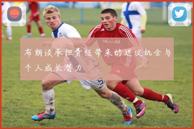 布朗谈承担责任带来的进攻机会与个人成长潜力