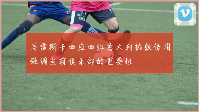 马雷斯卡回应回归意大利执教传闻强调当前俱乐部的重要性