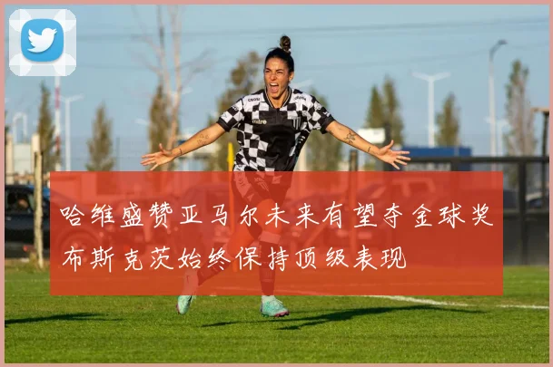 哈维盛赞亚马尔未来有望夺金球奖布斯克茨始终保持顶级表现