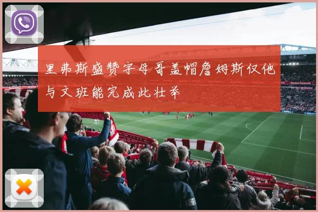 里弗斯盛赞字母哥盖帽詹姆斯仅他与文班能完成此壮举