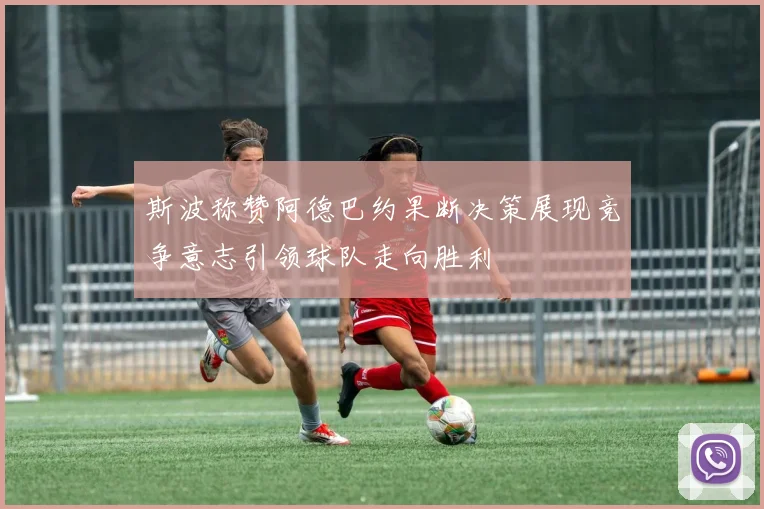 斯波称赞阿德巴约果断决策展现竞争意志引领球队走向胜利