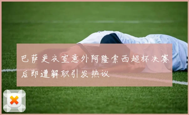 巴萨更衣室意外阿隆索西超杯决赛后即遭解职引发热议