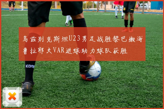 乌兹别克斯坦U23男足战胜黎巴嫩海鲁拉耶夫VAR进球助力球队获胜