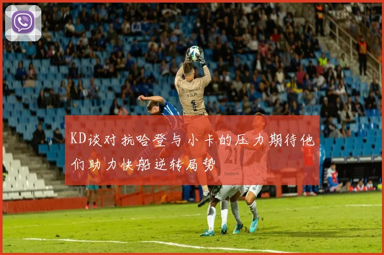 KD谈对抗哈登与小卡的压力期待他们助力快船逆转局势