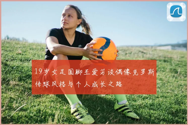 19岁女足国脚王爱芳谈偶像克罗斯传球风格与个人成长之路