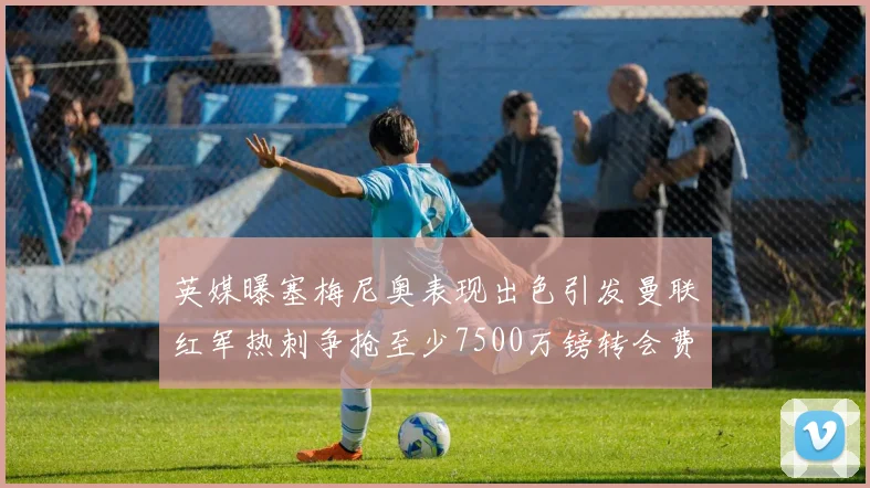 英媒曝塞梅尼奥表现出色引发曼联红军热刺争抢至少7500万镑转会费
