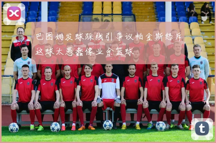 巴图姆发球踩线引争议帕金斯怒斥这球太愚蠢像业余篮球
