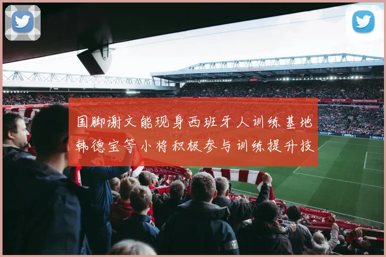 国脚谢文能现身西班牙人训练基地韩德宝等小将积极参与训练提升技艺