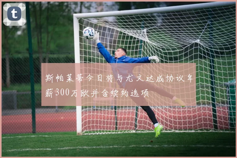 斯帕莱蒂今日将与尤文达成协议年薪300万欧并含续约选项