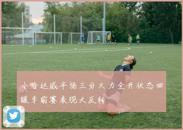 小哈达威半场三分火力全开状态回暖季前赛表现大反转