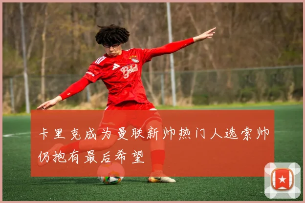 卡里克成为曼联新帅热门人选索帅仍抱有最后希望