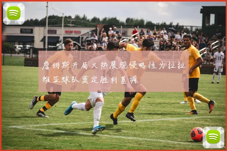 詹姆斯开局火热展现侵略性为拉拉维亚球队奠定胜利基调
