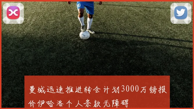 曼城迅速推进转会计划3000万镑报价伊哈洛个人条款无障碍