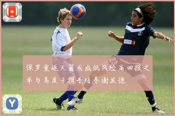 保罗重返火箭或成低风险高回报之举与乌度卡携手培养谢泼德