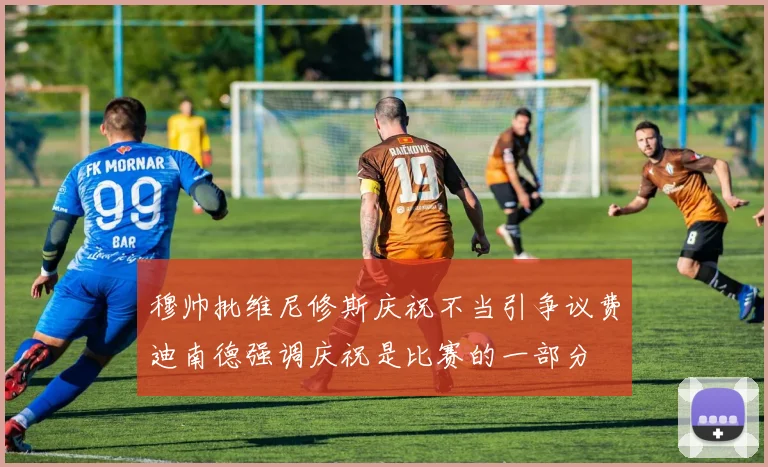 穆帅批维尼修斯庆祝不当引争议费迪南德强调庆祝是比赛的一部分