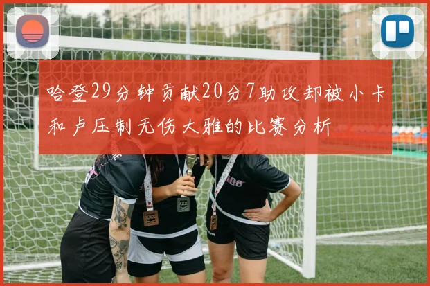 哈登29分钟贡献20分7助攻却被小卡和卢压制无伤大雅的比赛分析