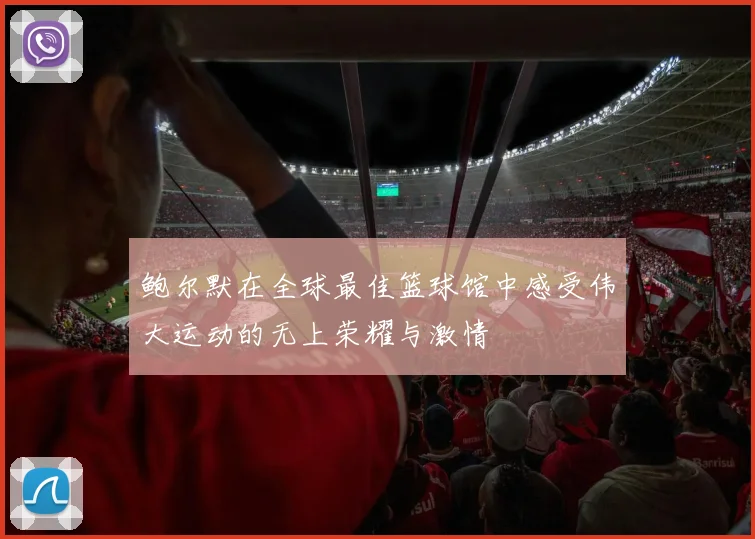 鲍尔默在全球最佳篮球馆中感受伟大运动的无上荣耀与激情
