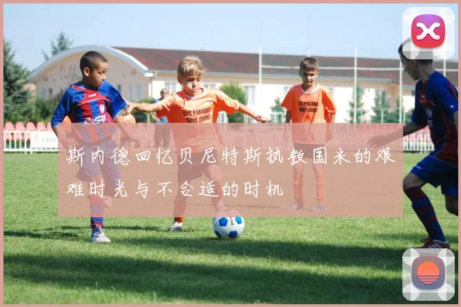 斯内德回忆贝尼特斯执教国米的艰难时光与不合适的时机